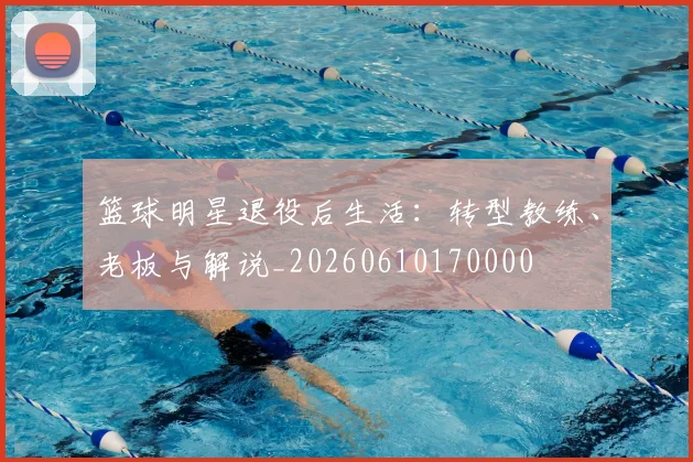 篮球明星退役后生活：转型教练、老板与解说_20260610170000