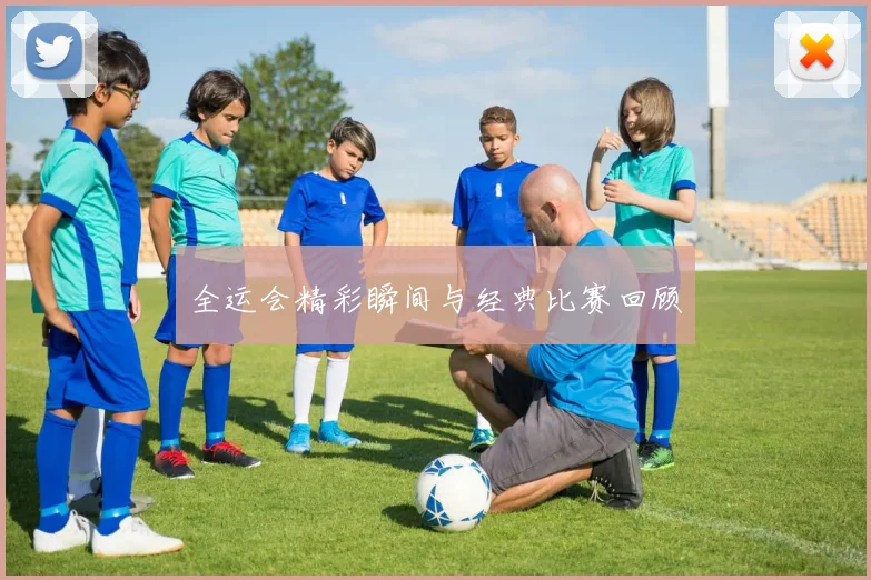 全运会精彩瞬间与经典比赛回顾