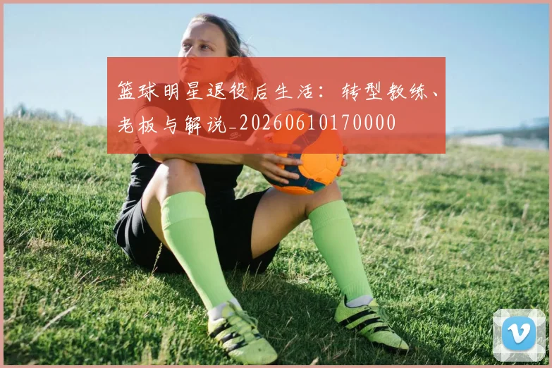 篮球明星退役后生活：转型教练、老板与解说_20260610170000