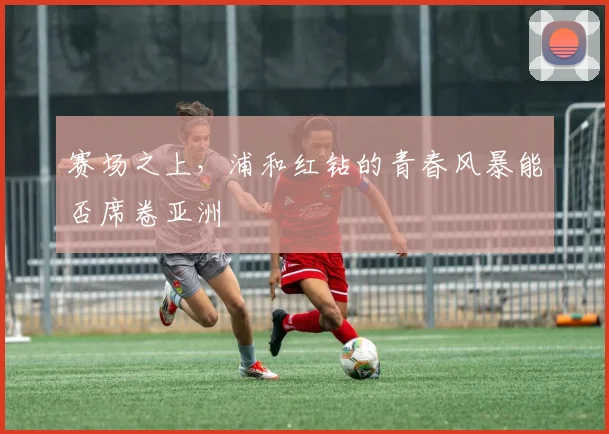 赛场之上，浦和红钻的青春风暴能否席卷亚洲